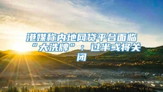 港媒称内地网贷平台面临“大洗牌”:过半或将关闭