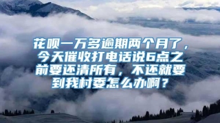 花呗一万多逾期两个月了，今天催收打电话说6点之前要还清所有，不还就要到我村委怎么办啊？