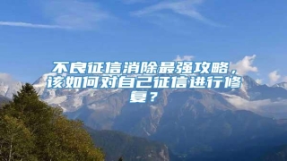 不良征信消除最强攻略,该如何对自己征信进行修复?