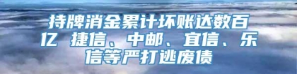 持牌消金累计坏账达数百亿 捷信、中邮、宜信、乐信等严打逃废债