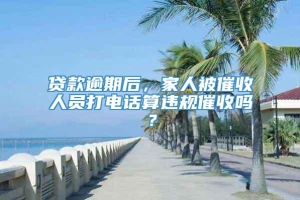 贷款逾期后，家人被催收人员打电话算违规催收吗？