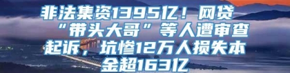 非法集资1395亿！网贷“带头大哥”等人遭审查起诉，坑惨12万人损失本金超163亿