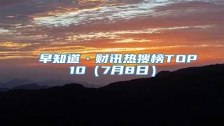 早知道·财讯热搜榜TOP10(7月8日)