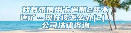 我有张信用卡逾期2年不还了…现在该怎么办(2)...公司法律咨询