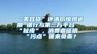 “美容贷”还清后惊现逾期 银行与第三方平台“扯皮”，消费者征信“污点”谁来负责？