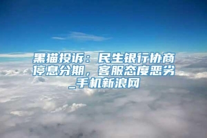 黑猫投诉：民生银行协商停息分期，客服态度恶劣_手机新浪网