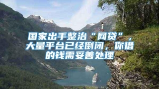 国家出手整治“网贷”,大量平台已经倒闭,你借的钱需妥善处理