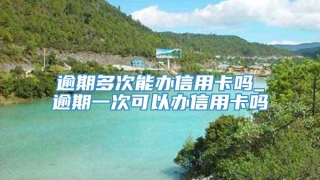 逾期多次能办信用卡吗_逾期一次可以办信用卡吗