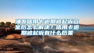 浦发信用卡逾期被起诉立案后怎么解决？信用卡逾期被起诉有什么后果