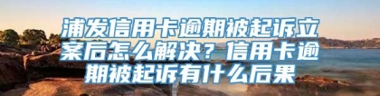 浦发信用卡逾期被起诉立案后怎么解决？信用卡逾期被起诉有什么后果