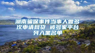 湖南骗保事件当事人曾多次申请网贷 被多家平台列入黑名单
