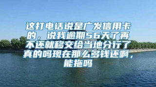 这打电话说是广发信用卡的，说我逾期56天了再不还就移交给当地分行了真的吗现在那么多钱还啊，能拖吗