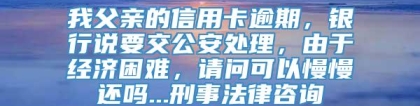 我父亲的信用卡逾期，银行说要交公安处理，由于经济困难，请问可以慢慢还吗...刑事法律咨询