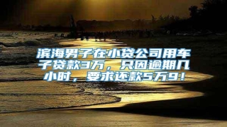 滨海男子在小贷公司用车子贷款3万,只因逾期几小时,要求还款5万9!