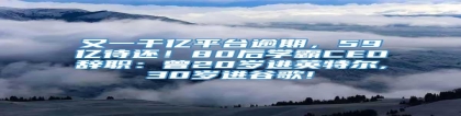 又一千亿平台逾期，59亿待还！80后学霸CEO辞职：曾20岁进英特尔,30岁进谷歌!