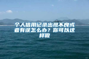 个人信用记录出现不良或者有误怎么办？你可以这样做