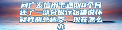 问广发信用卡逾期4个月还了一部分银行短信说怀疑我恶意透支，现在怎么办