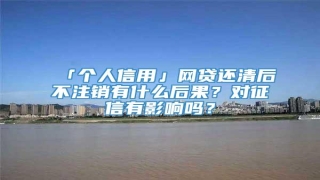 「个人信用」网贷还清后不注销有什么后果?对征信有影响吗?