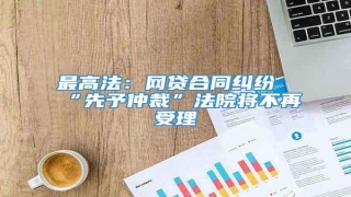 最高法:网贷合同纠纷“先予仲裁”法院将不再受理