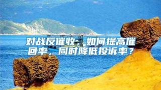 对战反催收,如何提高催回率,同时降低投诉率?