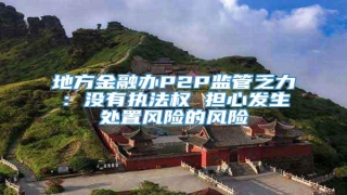 地方金融办P2P监管乏力:没有执法权 担心发生处置风险的风险