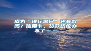 成为“银行黑户”还有救吗?信用卡、贷款统统办不了……