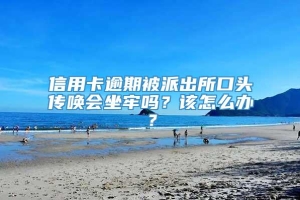 信用卡逾期被派出所口头传唤会坐牢吗？该怎么办？