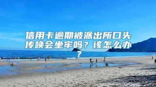 信用卡逾期被派出所口头传唤会坐牢吗?该怎么办?