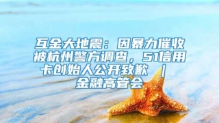 互金大地震：因暴力催收被杭州警方调查，51信用卡创始人公开致歉 ｜ 金融高管会