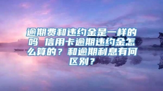 逾期费和违约金是一样的吗 信用卡逾期违约金怎么算的？和逾期利息有何区别？