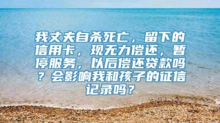 我丈夫自杀死亡，留下的信用卡，现无力偿还，暂停服务，以后偿还贷款吗？会影响我和孩子的征信记录吗？