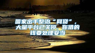 国家出手整治“网贷”, 大量平台已关停, 你借的钱要处理妥当