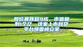 股价暴跌超9成，市值就剩1个亿，这家上市网贷平台爆雷被立案