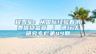 程雪军：从国际经验看消费信贷监管 ｜ 银行法研究专栏第49期
