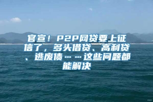 官宣！P2P网贷要上征信了，多头借贷、高利贷、逃废债……这些问题都能解决