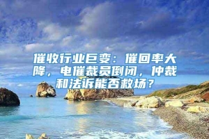 催收行业巨变：催回率大降，电催裁员倒闭，仲裁和法诉能否救场？