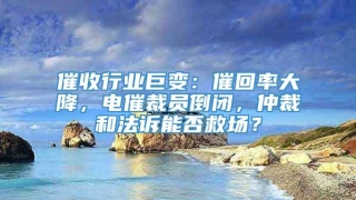催收行业巨变：催回率大降，电催裁员倒闭，仲裁和法诉能否救场？
