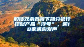 股债双杀背景下部分银行理财产品“浮亏”，超10家机构发声