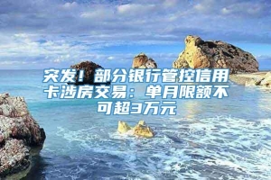 突发！部分银行管控信用卡涉房交易：单月限额不可超3万元