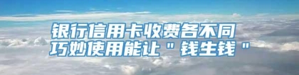 银行信用卡收费各不同 巧妙使用能让＂钱生钱＂