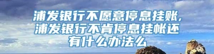 浦发银行不愿意停息挂账,浦发银行不肯停息挂帐还有什么办法么