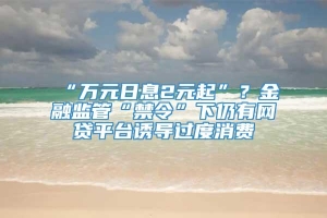 “万元日息2元起”？金融监管“禁令”下仍有网贷平台诱导过度消费