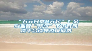 “万元日息2元起”?金融监管“禁令”下仍有网贷平台诱导过度消费