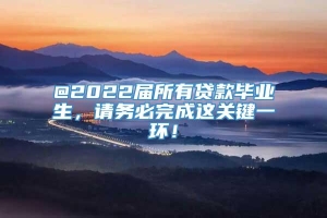 @2022届所有贷款毕业生，请务必完成这关键一环！