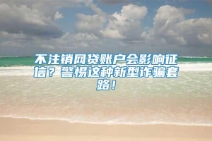 不注销网贷账户会影响征信？警惕这种新型诈骗套路！