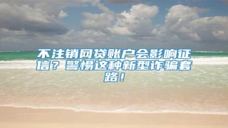 不注销网贷账户会影响征信?警惕这种新型诈骗套路!