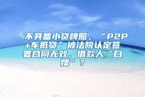 不具备小贷牌照，“P2P+车抵贷”被法院认定签署合同无效，借款人“白嫖”？