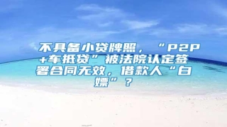 不具备小贷牌照,“P2P+车抵贷”被法院认定签署合同无效,借款人“白嫖”?