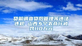 贷前调查贷后管理等违法违规 山西乡宁农商行被罚110万元
