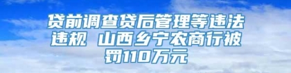 贷前调查贷后管理等违法违规 山西乡宁农商行被罚110万元